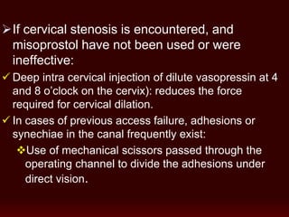 If cervical stenosis is encountered, and
misoprostol have not been used or were
ineffective:
 Deep intra cervical injection of dilute vasopressin at 4
and 8 o’clock on the cervix): reduces the force
required for cervical dilation.
 In cases of previous access failure, adhesions or
synechiae in the canal frequently exist:
Use of mechanical scissors passed through the
operating channel to divide the adhesions under
direct vision.
 