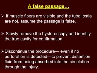 A false passage…
 If muscle fibers are visible and the tubal ostia
are not, assume the passage is false.
 Slowly remove the hysteroscopy and identify
the true cavity for confirmation.
Discontinue the procedure— even if no
perforation is detected—to prevent distention
fluid from being absorbed into the circulation
through the injury.
 