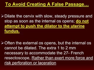 To Avoid Creating A False Passage…
Dilate the cervix with slow, steady pressure and
stop as soon as the internal os opens; do not
attempt to push the dilator to the uterine
fundus.
Often the external os opens, but the internal os
cannot be dilated. The extra 1 to 2 mm
necessary to accommodate the 27- French
resectoscope, Rather than exert more force and
risk perforation or laceration
 