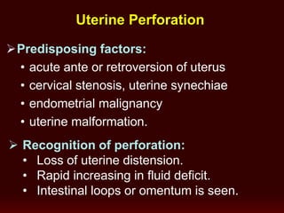 Uterine Perforation
Predisposing factors:
• acute ante or retroversion of uterus
• cervical stenosis, uterine synechiae
• endometrial malignancy
• uterine malformation.
 Recognition of perforation:
• Loss of uterine distension.
• Rapid increasing in fluid deficit.
• Intestinal loops or omentum is seen.
 