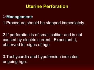 Management:
1.Procedure should be stopped immediately.
2.If perforation is of small caliber and is not
caused by electric current : Expectant tt,
observed for signs of hge
3.Tachycardia and hypotension indicates
ongoing hge:
Uterine Perforation
 