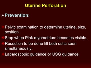 Prevention:
Pelvic examination to determine uterine, size,
position.
Stop when Pink myometrium becomes visible.
Resection to be done till both ostia seen
simultaneously.
Laparoscopic guidance or USG guidance.
Uterine Perforation
 
