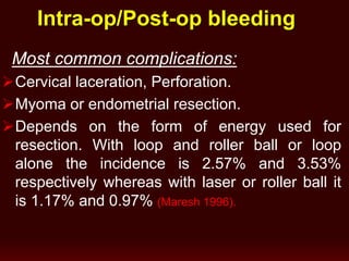 Intra-op/Post-op bleeding
Most common complications:
Cervical laceration, Perforation.
Myoma or endometrial resection.
Depends on the form of energy used for
resection. With loop and roller ball or loop
alone the incidence is 2.57% and 3.53%
respectively whereas with laser or roller ball it
is 1.17% and 0.97% (Maresh 1996).
 