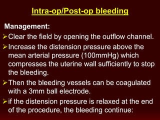 op bleeding-op/Post-Intra
Management:
Clear the field by opening the outflow channel.
Increase the distension pressure above the
mean arterial pressure (100mmHg) which
compresses the uterine wall sufficiently to stop
the bleeding.
Then the bleeding vessels can be coagulated
with a 3mm ball electrode.
if the distension pressure is relaxed at the end
of the procedure, the bleeding continue:
 