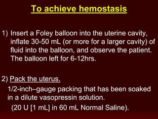 hemostasisTo achieve
1) Insert a Foley balloon into the uterine cavity,
inflate 30-50 mL (or more for a larger cavity) of
fluid into the balloon, and observe the patient.
The balloon left for 6-12hrs.
2) Pack the uterus.
1/2-inch–gauge packing that has been soaked
in a dilute vasopressin solution.
(20 U [1 mL] in 60 mL Normal Saline).
 