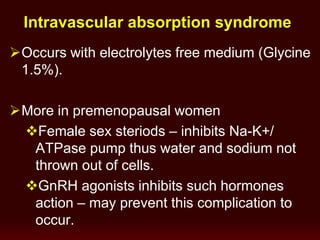 Intravascular absorption syndrome
Occurs with electrolytes free medium (Glycine
1.5%).
More in premenopausal women
Female sex steriods – inhibits Na-K+/
ATPase pump thus water and sodium not
thrown out of cells.
GnRH agonists inhibits such hormones
action – may prevent this complication to
occur.
 