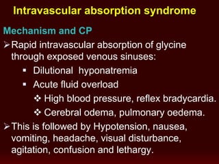 Mechanism and CP
Rapid intravascular absorption of glycine
through exposed venous sinuses:
 Dilutional hyponatremia
 Acute fluid overload
 High blood pressure, reflex bradycardia.
 Cerebral odema, pulmonary oedema.
This is followed by Hypotension, nausea,
vomiting, headache, visual disturbance,
agitation, confusion and lethargy.
Intravascular absorption syndrome
 