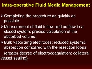 Completing the procedure as quickly as
possible.
Measurement of fluid inflow and outflow in a
closed system: precise calculation of the
absorbed volume.
Bulk vaporizing electrodes: reduced systemic
absorption compared with the resection loops
{greater degree of electrocoagulation: collateral
vessel sealing}.
Intra-operative Fluid Media Management
 