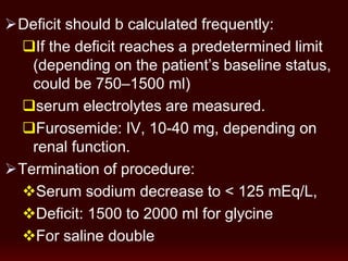 Deficit should b calculated frequently:
If the deficit reaches a predetermined limit
(depending on the patient’s baseline status,
could be 750–1500 ml)
serum electrolytes are measured.
Furosemide: IV, 10-40 mg, depending on
renal function.
Termination of procedure:
Serum sodium decrease to < 125 mEq/L,
Deficit: 1500 to 2000 ml for glycine
For saline double
 
