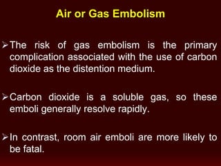 Air or Gas Embolism
The risk of gas embolism is the primary
complication associated with the use of carbon
dioxide as the distention medium.
Carbon dioxide is a soluble gas, so these
emboli generally resolve rapidly.
In contrast, room air emboli are more likely to
be fatal.
 