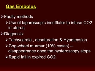 Gas Embolus
Faulty methods
Use of laparoscopic insufflator to infuse CO2
in uterus.
Diagnosis:
Tachycardia , desaturation & Hypotension
Cog-wheel murmur (10% cases) –
disappearance once the hysteroscopy stops
Rapid fall in expired CO2.
 