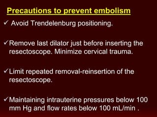 Precautions to prevent embolism
 Avoid Trendelenburg positioning.
Remove last dilator just before inserting the
resectoscope. Minimize cervical trauma.
Limit repeated removal-reinsertion of the
resectoscope.
Maintaining intrauterine pressures below 100
mm Hg and flow rates below 100 mL/min .
 