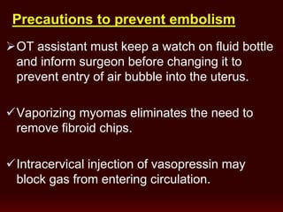 OT assistant must keep a watch on fluid bottle
and inform surgeon before changing it to
prevent entry of air bubble into the uterus.
Vaporizing myomas eliminates the need to
remove fibroid chips.
Intracervical injection of vasopressin may
block gas from entering circulation.
Precautions to prevent embolism
 
