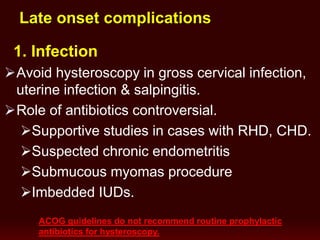 Late onset complications
1. Infection
Avoid hysteroscopy in gross cervical infection,
uterine infection & salpingitis.
Role of antibiotics controversial.
Supportive studies in cases with RHD, CHD.
Suspected chronic endometritis
Submucous myomas procedure
Imbedded IUDs.
ACOG guidelines do not recommend routine prophylactic
antibiotics for hysteroscopy.
 