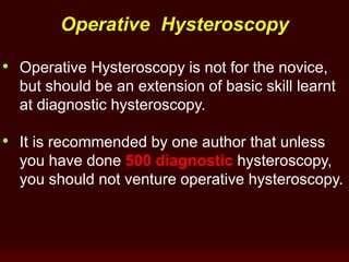 Operative Hysteroscopy
• Operative Hysteroscopy is not for the novice,
but should be an extension of basic skill learnt
at diagnostic hysteroscopy.
• It is recommended by one author that unless
you have done 500 diagnostic hysteroscopy,
you should not venture operative hysteroscopy.
 