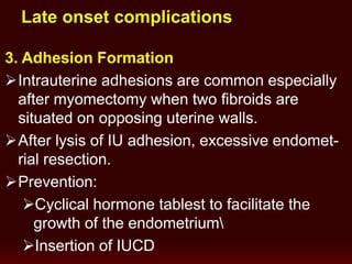 3. Adhesion Formation
Intrauterine adhesions are common especially
after myomectomy when two fibroids are
situated on opposing uterine walls.
After lysis of IU adhesion, excessive endomet-
rial resection.
Prevention:
Cyclical hormone tablest to facilitate the
growth of the endometrium
Insertion of IUCD
Late onset complications
 