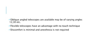 Oblique angled telescopes are available may be of varying angles
12,30 etc.
Flexible telescopes have an advantage with no touch technique
Discomfort is minimal and anesthesia is not required
 