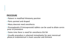 PROCEDURE
Patient in modified lithotomy position
Parts painted and draped
Many doesnot need anesthesia
Prostaglandin E1(misoprostol) tablets can be used to dilate cervix
prior to procedure
Some time there is need for anesthesia GA/SA
Usually procedure is planned immediately for post menstrual
phase,ie endometrium is least vascular and thinnest
 