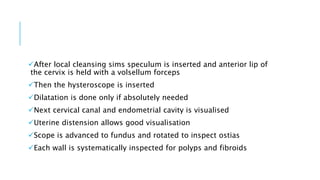 After local cleansing sims speculum is inserted and anterior lip of
the cervix is held with a volsellum forceps
Then the hysteroscope is inserted
Dilatation is done only if absolutely needed
Next cervical canal and endometrial cavity is visualised
Uterine distension allows good visualisation
Scope is advanced to fundus and rotated to inspect ostias
Each wall is systematically inspected for polyps and fibroids
 