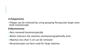 A.Polypectomy
Polyps can be removed by using grasping forceps,but larger ones
need resectoscope
B.Myomectomy
Best removed hysteroscopically
Better toAssess the myomas sonohysterographically prior
Myomas less than 5 cm can be removed
Resectoscopes are best used for large myomas
 
