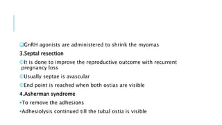 GnRH agonists are administered to shrink the myomas
3.Septal resection
©It is done to improve the reproductive outcome with recurrent
pregnancy loss
©Usually septae is avascular
©End point is reached when both ostias are visible
4.Asherman syndrome
To remove the adhesions
Adhesiolysis continued till the tubal ostia is visible
 