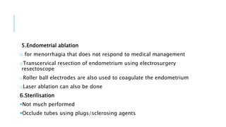5.Endometrial ablation
o for menorrhagia that does not respond to medical management
oTranscervical resection of endometrium using electrosurgery
resectoscope
oRoller ball electrodes are also used to coagulate the endometrium
oLaser ablation can also be done
6.Sterilisation
Not much performed
Occlude tubes using plugs/sclerosing agents
 