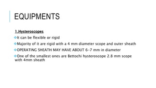 EQUIPMENTS
1.Hysteroscopes
It can be flexible or rigid
Majority of it are rigid with a 4 mm diameter scope and outer sheath
OPERATING SHEATH MAY HAVE ABOUT 6-7 mm in diameter
One of the smallest ones are Bettochi hysteroscope 2.8 mm scope
with 4mm sheath
 