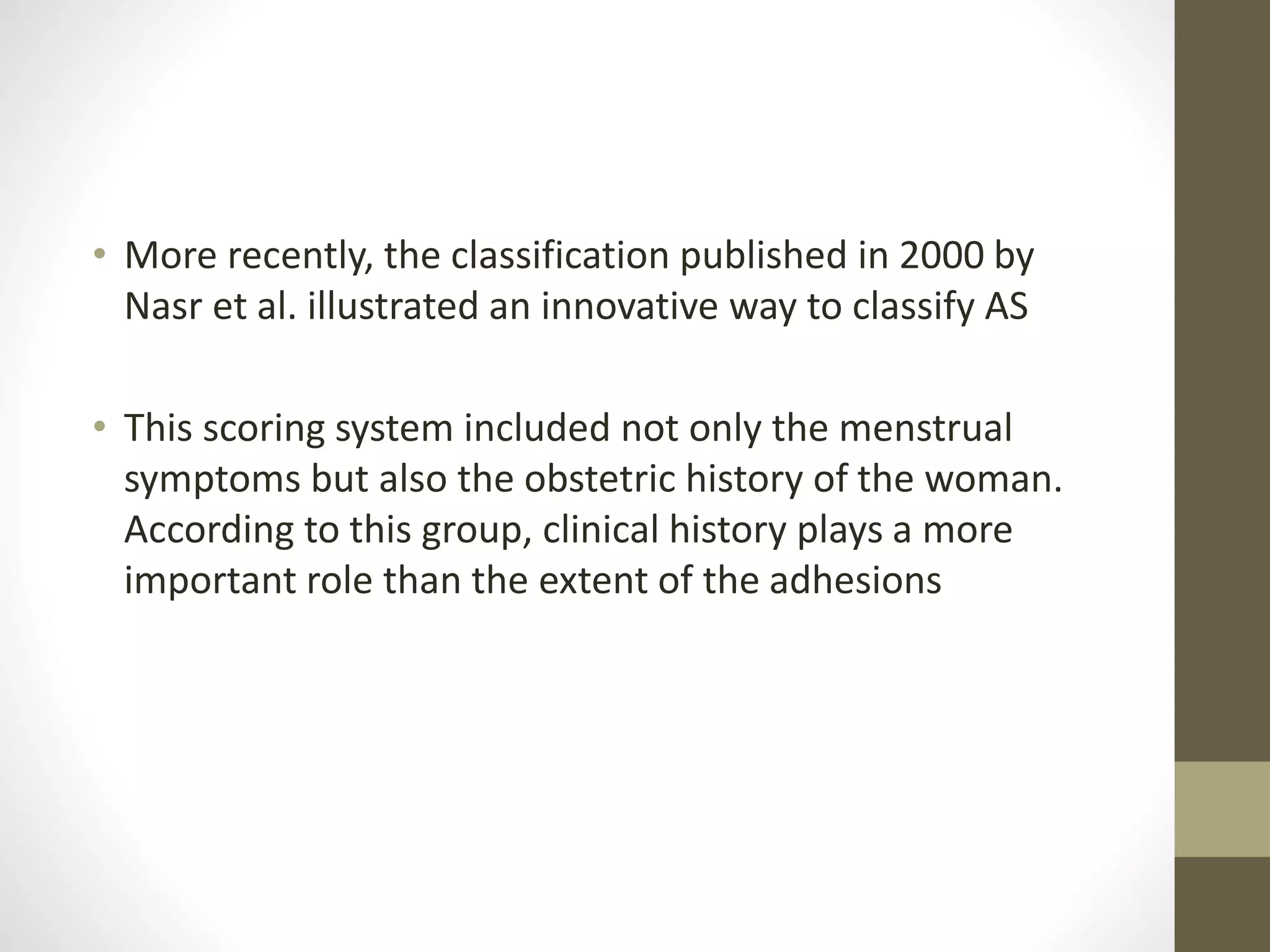 • More recently, the classification published in 2000 by
Nasr et al. illustrated an innovative way to classify AS
• This scoring system included not only the menstrual
symptoms but also the obstetric history of the woman.
According to this group, clinical history plays a more
important role than the extent of the adhesions