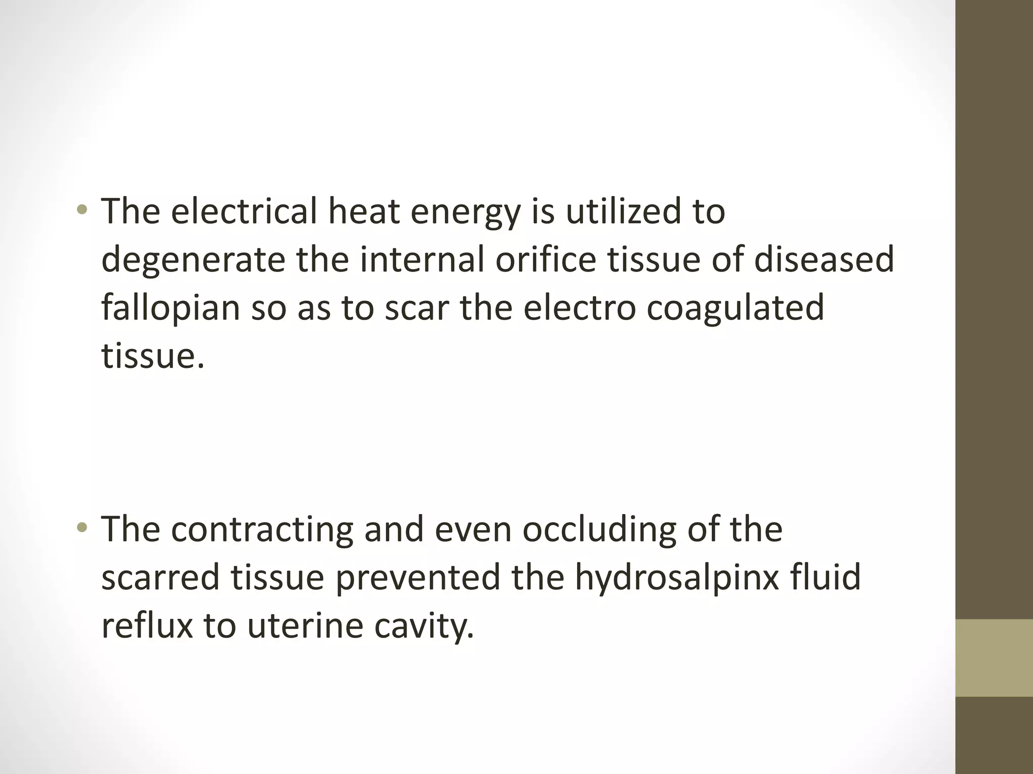• The electrical heat energy is utilized to
degenerate the internal orifice tissue of diseased
fallopian so as to scar the electro coagulated
tissue.
• The contracting and even occluding of the
scarred tissue prevented the hydrosalpinx fluid
reflux to uterine cavity.