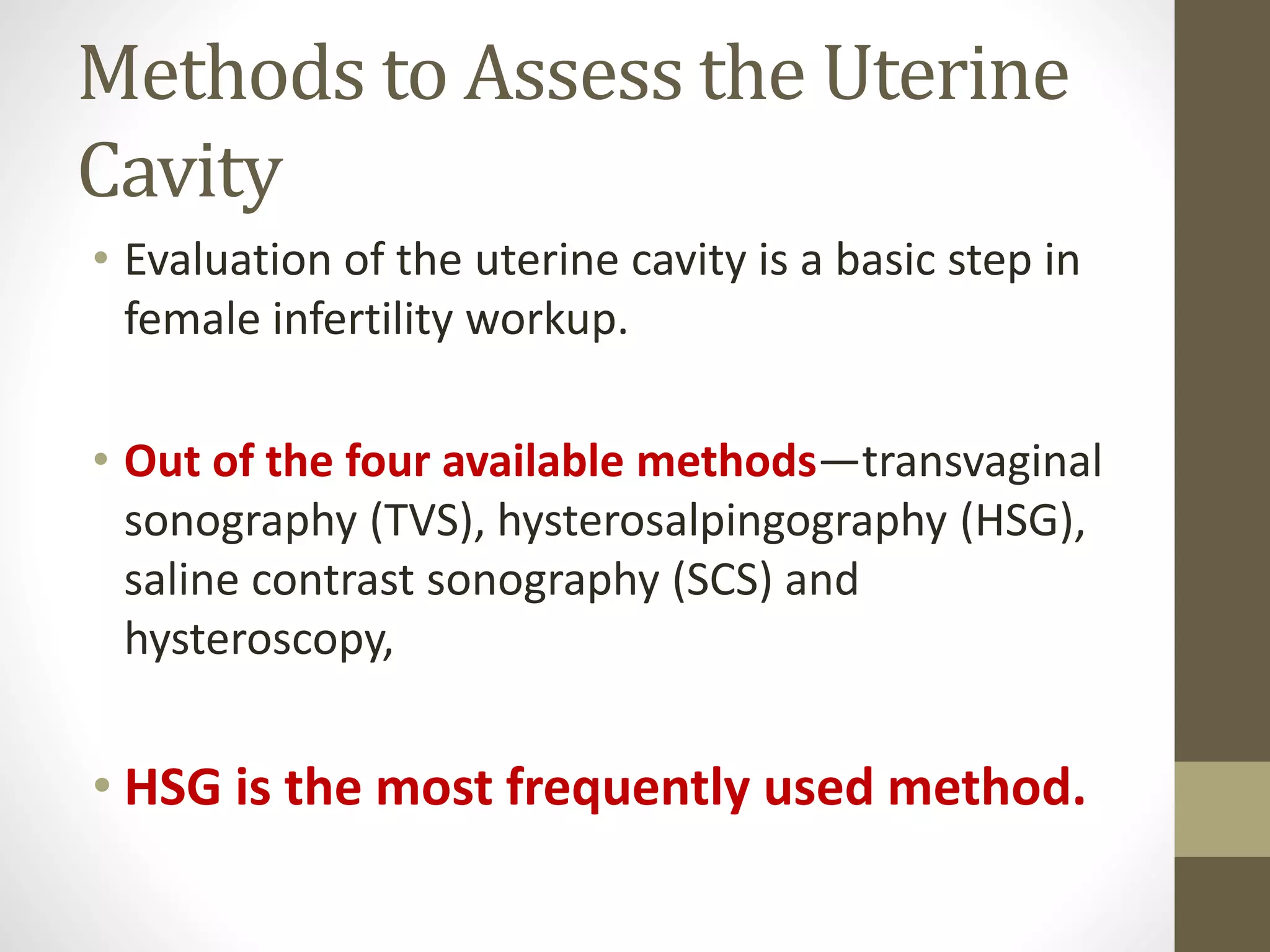 Methods to Assess the Uterine
Cavity
• Evaluation of the uterine cavity is a basic step in
female infertility workup.
• Out of the four available methods—transvaginal
sonography (TVS), hysterosalpingography (HSG),
saline contrast sonography (SCS) and
hysteroscopy,
• HSG is the most frequently used method.