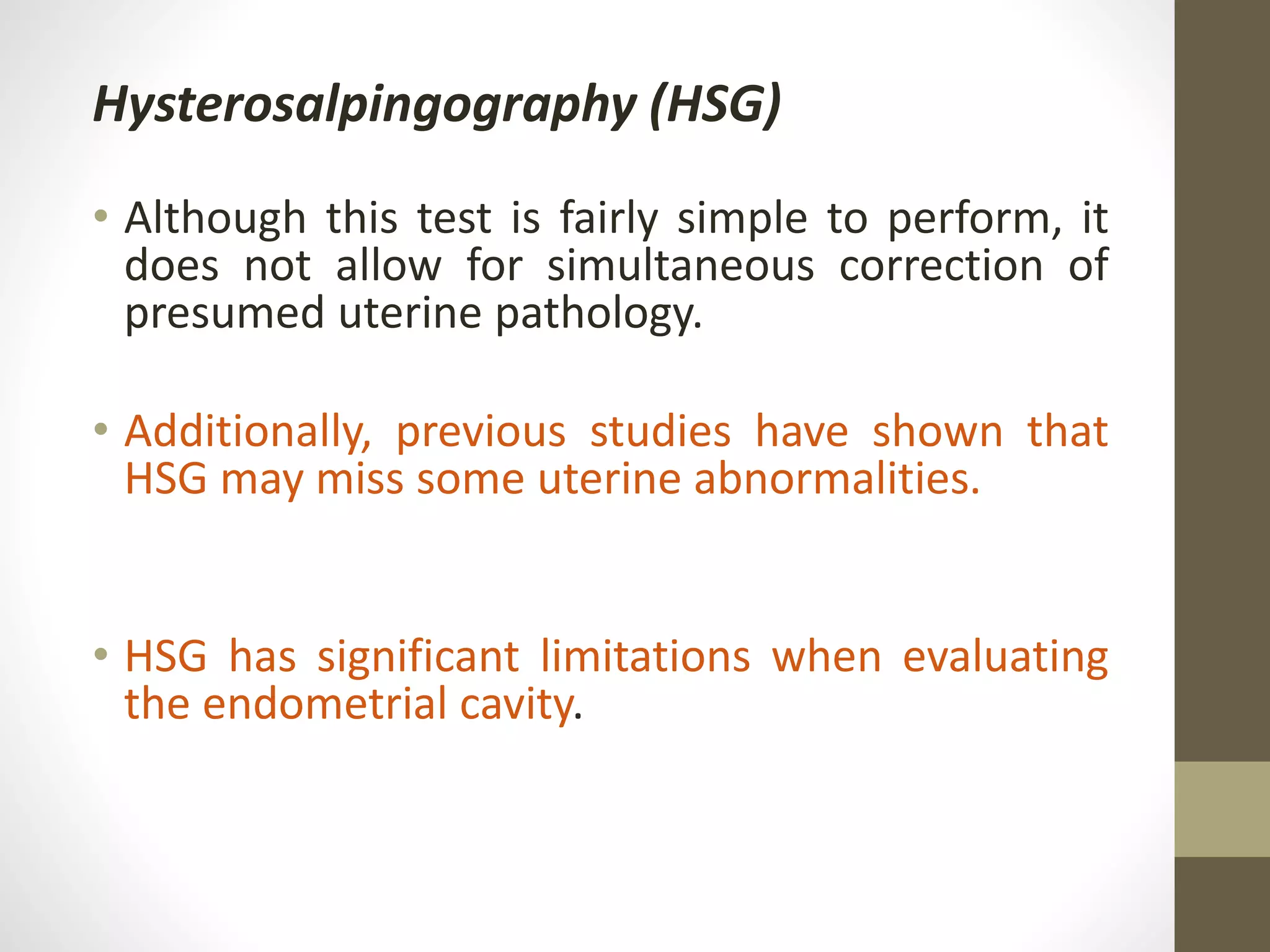 Hysterosalpingography (HSG)
• Although this test is fairly simple to perform, it
does not allow for simultaneous correction of
presumed uterine pathology.
• Additionally, previous studies have shown that
HSG may miss some uterine abnormalities.
• HSG has significant limitations when evaluating
the endometrial cavity.