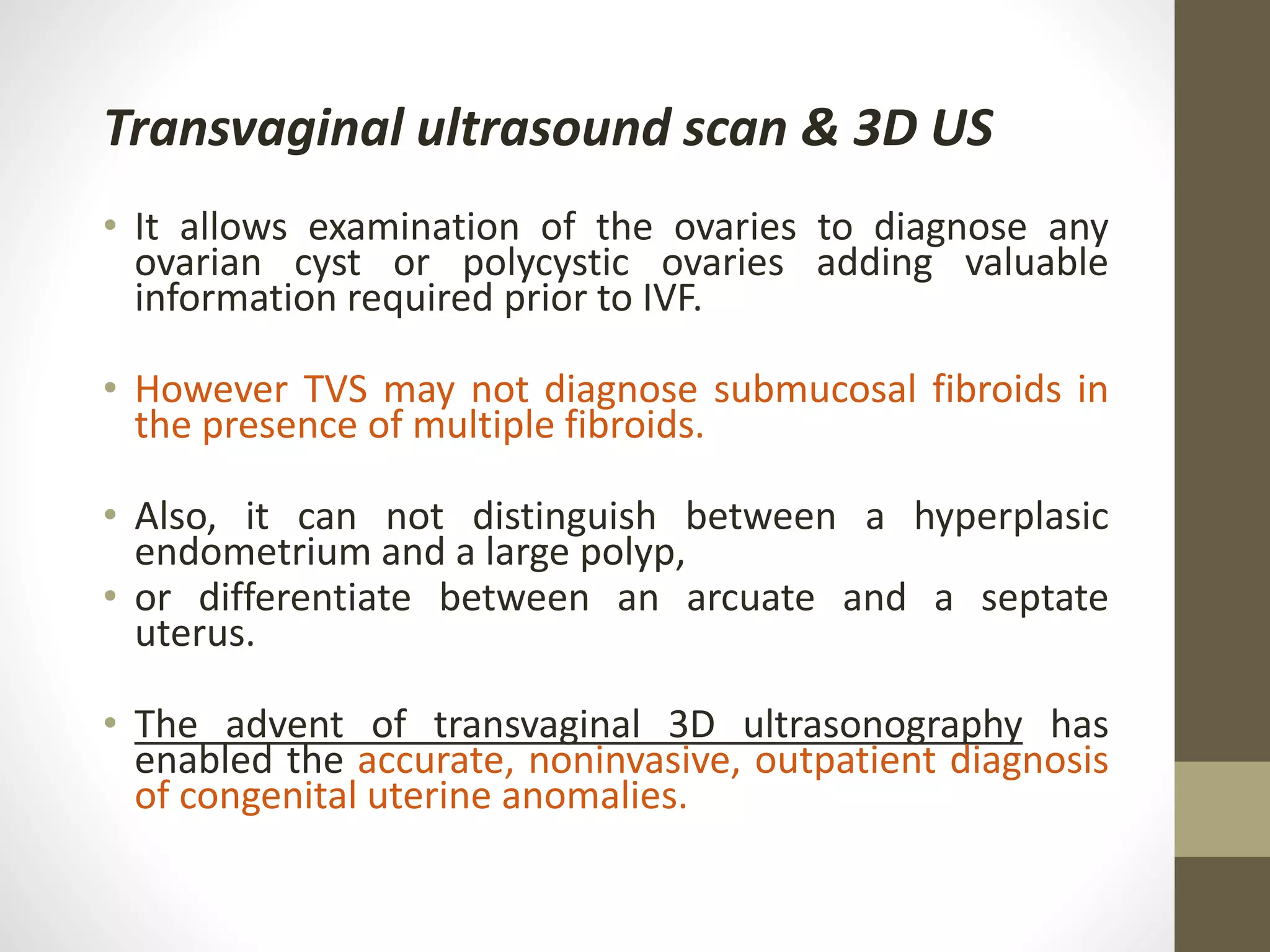 Transvaginal ultrasound scan & 3D US
• It allows examination of the ovaries to diagnose any
ovarian cyst or polycystic ovaries adding valuable
information required prior to IVF.
• However TVS may not diagnose submucosal fibroids in
the presence of multiple fibroids.
• Also, it can not distinguish between a hyperplasic
endometrium and a large polyp,
• or differentiate between an arcuate and a septate
uterus.
• The advent of transvaginal 3D ultrasonography has
enabled the accurate, noninvasive, outpatient diagnosis
of congenital uterine anomalies.