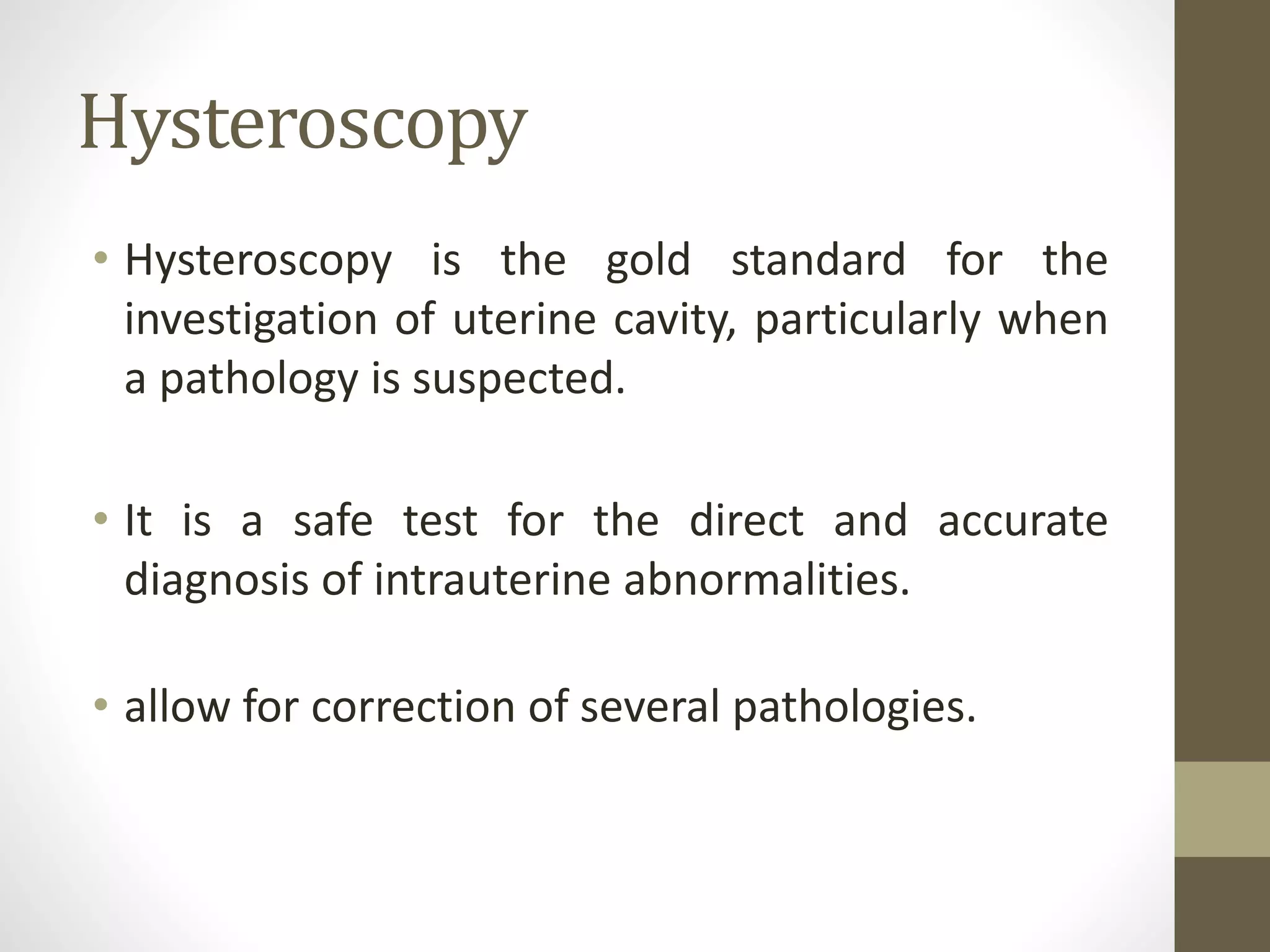 Hysteroscopy
• Hysteroscopy is the gold standard for the
investigation of uterine cavity, particularly when
a pathology is suspected.
• It is a safe test for the direct and accurate
diagnosis of intrauterine abnormalities.
• allow for correction of several pathologies.