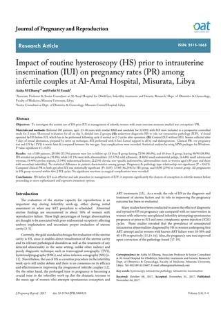 Research Article
Journal of Pregnancy and Reproduction
J Pregnancy Reprod , 2017 doi: 10.15761/JPR.1000121 Volume 1(4): 1-4
ISSN: 2515-1665
Impact of routine hysteroscopy (HS) prior to intrauterine
insemination (IUI) on pregnancy rates (PR) among
infertile couples at Al-Amal Hospital, Misurata, Libya
Aisha M Elbareg¹* and Fathi M Essadi²
1
Associate Professor & Senior Consultant at Al-Amal Hospital for Obs&Gyn, Infertility treatments and Genetic Research/ Dept. of Obstetrics & Gynecology,
Faculty of Medicine, Misurata University, Libya.
2
Senior Consultant at Dept. of Obstetrics & Gynecology, Misurata Central Hospital, Libya.
Abstract
Objectives: To investigate the routine use of HS prior IUI in management of infertile women with main outcome measures studied was conception / PR.
Materials and methods: Referred 180 patients, ages: 23-38 years with similar BMI and candidate for (COH) with IUI were included in a prospective controlled
study for 2 years. Hormonal evaluation for all on day 3, divided into 2 groups; (A): underwent diagnostic HS to rule out intrauterine pathology (IUP), if found
operated by HS before IUI, which has to be performed following cycle if normal or 2-3 cycles after operation. (B): Control (IUI without HS). Semen collected after
5 days of sexual abstinence, prepared by swim up technique, IUI performed with 0.5ml. Luteal support in all by oral dydrogestrone. Clinical PR: +ve pregnancy
test and GS by (TVS) 4 weeks later & compared between the two gps. Any complications were recorded. Statistical analysis by using SPSS packages for Windows.
P-value significant if (< 0.05).
Results: out of 180 patients, 28/180 (15.5%) patients were lost in follow up: 18 from B group leaving 72/90 (80.0%), and 10 from A group, leaving 80/90 (88.8%).
HS revealed no pathology in (58.8%), while (41.1%) were with abnormalities: (15.57%) mild adhesions, (8.86%) small endometrial polyps, (6.64%) small submucosal
myomas, (4.46%) uterine septum, (3.34%) endocervical lesions, (2.21%) chronic non-specific endometritis, (abnormalities more in women aged ≥30 years and those
with secondary infertility). No statistical difference in patient characteristics among groups. Pregnancy & pathology type relationship not significant (P > 0.623).
Compared clinical PR in both gps after IUI was statistically significant (P< 0.05): 37/80 (46.25%) in HS group, and 18/80 (25%) in control group. All pregnancies
in HS group occurred within first 2 IUI cycles. No significant reactions or surgical complications were recorded.
Conclusions: HS before IUI is an effective and safe procedure in management of IUP, it improves significantly the chances of conception in infertile women before
proceeding to more sophisticated and expensive treatment options.
Correspondence to: Aisha M Elbareg, Associate Professor & Senior Consultant
at Al-Amal Hospital for Obs&Gyn, Infertility treatments and Genetic Research/
Dept. of Obstetrics & Gynecology, Faculty of Medicine, Misurata University,
Libya; Tel: 00218914213607; E-mail: elbaregsm@hotmail.com
Key words: hysteroscopy, intrauterine pathology, intrauterine insemination
Received: October 08, 2017; Accepted: November 01, 2017; Published:
November 04, 2017
Introduction
The evaluation of the uterine capacity for reproduction is an
important step during infertility work-up, either during initial
assessment or when any ART procedure is scheduled. Abnormal
uterine findings are encountered in about 50% of women with
reproductive failure. These high percentages of benign abnormalities
are thought to be associated with poor endometrial receptivity affecting
embryo implantation and necessitate proper evaluation of uterine
cavity [1-5].
Currently, the gold standard technique for evaluation of the uterine
cavity is HS, since it enables direct visualization of the uterine cavity
and its relevant pathological disorders as well as the treatment of any
detected abnormality in the same setting, unlike other indirect and
purely diagnostic technique such as transvaginal sonography (TVS),
hysterosalpingography (HSG), and saline infusion sonography (SIS) [6-
11]. Nevertheless, the use of HS as a routine procedure in the infertility
work-up is still under debate and there is no consensus on its efficacy
and effectiveness in improving the prognosis of infertile couples [12].
On the other hand, the prolonged time to pregnancy is becoming a
crucial issue in the infertility work-up due the dramatic increase in
the mean age of women who attempts spontaneous conception and
ART treatments [13]. As a result, the role of HS in the diagnosis and
treatment of uterine factors and its role in improving the pregnancy
outcome has been re-evaluated.
Many studies have been conducted to assess the effects of diagnostic
and operative HS on pregnancy rate compared with no intervention in
women with otherwise unexplained infertility attempting spontaneous
pregnancy or prior to IUI and intra-cytoplasmic sperm injection (ICSI)
cycles. These studies revealed that the prevalence of unsuspected
intrauterine abnormalities diagnosed by HS in women undergoing first
ART attempt and in women with known ART failure were 18-50% and
40-43% respectively [11,14-16]. Also, the pregnancy rate was improved
upon correction of the pathology found [17-19].
 