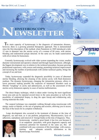 Mar-Apr 2016 | vol. 2 | issue 2 www.hysteroscopy.info
WELCOME 1
Interview of the month 3
Highlights articles 6
Step by Step 7
What's your diagnosis? 10
Resident`s corner 11
Devices 14
Hysteroscopy Basic 15
Brief review 21
1
he main capacity of hysteroscopy is the diagnosis of intrauterine diseases,
however, there is a growing potential therapeutic approach. This is demonstrated
since the first description of the method, when Pantaleoni in 1869 introduced a tube
12 mm in diameter into the uterine cavity of a woman of 60 years, with uterine
bleeding and endometrial polyps detected. At the same act, he made cauterization
with silver nitrate for hemostasis.
Currently, hysteroscopy evolved with video system expanding the vision; smaller
diameter instrumental and operative channel and through liquid distension. although,
the biggest development was in relation to the technical procedure, because growing
professional experience, with courses and training, promoting technical improvement
and increasing the number of professionals with similar technical quality, brings the
concept of see and treat.
Today, hysteroscopy expanded the diagnostic possibility in cases of abnormal
uterine bleeding, allowing the cleaning of the uterine cavity with fluid distension
medium. The dynamic hysteroscopy, changing the intrauterine pressure, allows to
lower pressures making possible the suspicion of intramural disorders such as
fibroids "weighing" in cavity and adenomyosis, as well as the assessment of the
uterine cavity distension capacity in cases of uterine malformations.
The direct biopsy technique, which is taken under viewing the most significant
lesion area and can be repeated several times in the same procedure as well as the
possibility of endometrial biopsy, to drag the open forcep and withdrawing only
seizing materials the cloth.
The surgical technique was expanded, walking through using resectoscope with
energy, mono or bipolar, or the use of grasping and scissors, allowing you to access
the base of the lesion for its complete withdrawal.
Large development also occurred in the treatment of diseases at the time of
diagnosis, see and treat, as it can perform, polypectomy, Myomectomies, lysis of
adhesions, septoplasty and removal of foreign bodies at the time of diagnosis. Thus,
hysteroscopy reached a great brand, it has low cost because it
is an outpatient procedure, with great diagnostic capacity and
enormous potential for treatment in the same act, this all
combined with easy extension of this knowledge with courses,
training and adequate scientific information as the
Hysteroscopy Newsletter.
HYSTEROSCOPY
PICTURES
2
INSIDE THIS ISSUE
Ricardo Lasmar
T
 