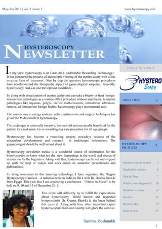 May-Jun 2016 | vol. 2 | issue 3 www.hysteroscopy.info
WELCOME 1
Interview of the month 3
Highlights articles 6
Step by Step 7
What's your diagnosis? 10
Resident`s corner 11
Devices 14
Hystero Tips 15
Brief review 19
1
HYSTEROSCOPY
PICTURES
2
INSIDE THIS ISSUE
Sushma Deshmukh
n my view hysteroscopy is an Endo ART. (Admirable Rewarding Technology).
It has pioneered the process of endoscopic viewing of the uterine cavity with a less
invasive form of treatment . Step by step the operative hysteroscopic procedures
have revolutionized the therapeutic aspect of gynecological surgeries. Presently,
hysteroscopy ranks as one the topmost modalities .
So along with visualization of uterine cavity one can take a biopsy or treat benign
intrauterine pathologies as a routine office procedure without anesthesia. In uterine
pathologies like myomas, polyps, uterine malformations, intrauterine adhesions,
removal of intrauterine foreign bodies, hysteroscopy plays instrumental role.
The innovations in energy systems, optics, instruments and surgical techniques has
given the Midas touch to hysteroscopy.
This technique is minimally invasive, less morbid and maximally beneficial for the
patient. In a real sense it is a rewarding day care procedure for all age groups.
Hysteroscopy has become a rewarding surgery nowadays because of the
miraculous developments and research in endoscopic instruments. The
gynaecologist should be well versed about it.
Hysteroscopy newsletter media is a wonderful source of information for the
hysteroscopist to know what are the new happenings in the world and source of
inspiration for the beginners. Along with this, hysteroscopy can be set and stepped
up with the help of videos and work shops an academic presentations and
publications.
To bring awareness to this amazing technology, I have organized the Nagpur
Hysteroscopy Carnival – A national event in India in 2014 with Dr. Osama Shawki
from Egypt. This year also I am organizing a conference “Uterus in Focus“ to be
held on 9, 10 and 11 of December 2016.
This event will definitely try to fulfill the expectations
about hysteroscopy. World known and respected
hysteroscopist Dr. Osama Shawki is the brain behind
this carnival. Along with him, other important expert
hysteroscopists from our country will grace the carnival.
I
 