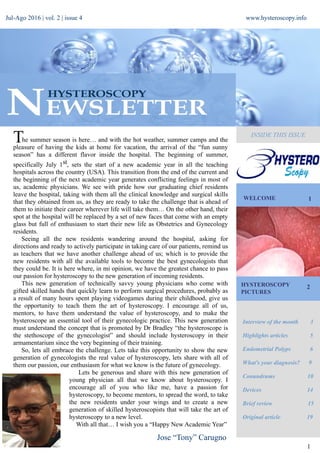 Jul-Ago 2016 | vol. 2 | issue 4 www.hysteroscopy.info
WELCOME 1
Interview of the month 3
Highlights articles 5
Endometrial Polyps 6
What's your diagnosis? 9
Conundrums 10
Devices 14
Brief review 15
Original article 19
1
HYSTEROSCOPY
PICTURES
2
INSIDE THIS ISSUE
Jose “Tony” Carugno
he summer season is here… and with the hot weather, summer camps and the
pleasure of having the kids at home for vacation, the arrival of the “fun sunny
season” has a different flavor inside the hospital. The beginning of summer,
specifically July 1st, sets the start of a new academic year in all the teaching
hospitals across the country (USA). This transition from the end of the current and
the beginning of the next academic year generates conflicting feelings in most of
us, academic physicians. We see with pride how our graduating chief residents
leave the hospital, taking with them all the clinical knowledge and surgical skills
that they obtained from us, as they are ready to take the challenge that is ahead of
them to initiate their career wherever life will take them… On the other hand, their
spot at the hospital will be replaced by a set of new faces that come with an empty
glass but full of enthusiasm to start their new life as Obstetrics and Gynecology
residents.
Seeing all the new residents wandering around the hospital, asking for
directions and ready to actively participate in taking care of our patients, remind us
as teachers that we have another challenge ahead of us; which is to provide the
new residents with all the available tools to become the best gynecologists that
they could be. It is here where, in mi opinion, we have the greatest chance to pass
our passion for hysteroscopy to the new generation of incoming residents.
This new generation of technically savvy young physicians who come with
gifted skilled hands that quickly learn to perform surgical procedures, probably as
a result of many hours spent playing videogames during their childhood, give us
the opportunity to teach them the art of hysteroscopy. I encourage all of us,
mentors, to have them understand the value of hysteroscopy, and to make the
hysteroscope an essential tool of their gynecologic practice. This new generation
must understand the concept that is promoted by Dr Bradley “the hysteroscope is
the stethoscope of the gynecologist” and should include hysteroscopy in their
armamentarium since the very beginning of their training.
So, lets all embrace the challenge. Lets take this opportunity to show the new
generation of gynecologists the real value of hysteroscopy, lets share with all of
them our passion, our enthusiasm for what we know is the future of gynecology.
Lets be generous and share with this new generation of
young physician all that we know about hysteroscopy. I
encourage all of you who like me, have a passion for
hysteroscopy, to become mentors, to spread the word, to take
the new residents under your wings and to create a new
generation of skilled hysteroscopists that will take the art of
hysteroscopy to a new level.
With all that… I wish you a “Happy New Academic Year”
T
 