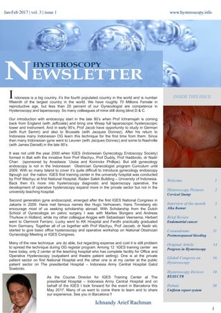 +
www.hysteroscopy.info
1
INSIDE THIS ISSUEI
Welcome 1
Histeroscopy Pictures 2
Cervical Stump
Interview of the month 3
Alka Kumar
Brief Review 6
Endometrial cancer
Conundrums 11
Postmenopausal bleeding
Original Article 14
Progress in Hysteroscopy
Global Congress on 16
Hysteroscopy
Hysteroscopy Devices 18
RESECTR
Debate 20
Uniform report system
Ichnandy Arief Rachman
Jan-Feb 2017 | vol. 3 | issue 1
ndonesia is a big country, it’s the fourth populated country in the world and is number
fifteenth of the largest country in the world. We have roughly 70 Millions Female in
reproductive age, but less than 20 percent of our Gynecologist are competence in
Hysteroscopy and laparoscopy. So many colleagues of mine still doing blind D & C.
Our introduction with endoscopy start in the late 80’s when Prof Ichramsjah is coming
back from England (with Jeffcoate) and bring one Wisap full laparoscopic hysteroscopic
tower and instrument. And in early 90’s, Prof Jacob have opportunity to study in German
(with Kurt Semm) and also to Brussels (with Jacques Donnez). After his return to
Indonesia many Indonesian OG learn this technique for the first time from them. Since
then many Indonesian gyne went to Leuven (with Jacques Donnez) and some to Nashville
(with James Daniell) in the late 90’s.
It was not until the year 2000 when IGES (Indonesian Gynecology Endoscopy Society)
formed in Bali with the inniative from Prof Wachyu, Prof Duddy, Prof Hadibroto, dr Nadir
Chan (sponsored by Anastasia `Ussia and Koninckx Phillipe). But still gynecology
endoscopy is not in the Indonesian Obstrician Gynecologist program Curiculum until
2009. With so many Island to cover it’s quite difficult to introduce gynecology endoscopy
through out the nation. IGES first training center in the university hospital was conducted
by Prof Wachyu at first National Hospital, Raden Saleh Building – University of Indonesia.
Back then it’s more into hysteroscopy diagnostic and laparoscopy operative, the
development of operative hysteroscopy expand more in the private sector but not in the
university teaching hospital.
Second generation gyne endoscopist, emerged after the first IGES National Congress in
Jakarta in 2009. Have met famous names like Hugo Verhoeven, Hans Tinneberg etc
encourage most of us seeking scholarship abroad. With Scholarship from the Dutch
School of Gynecologie en pelvic surgery I was with Marlies Bongers and Andreas
Thurkow in Holland, while my other colleague Anggie with Sebastiaan Veersema, Herbert
went to Clermont Ferranc, Lucky went to KK Hospital and Ferdhi practically graduated
from Germany. Together all of us together with Prof Wachyu, Prof Jacoeb, dr Nadir etc
started to give basic office hysteroscopy and operative workshop on National Obstrician
Gynecology Meeting or IGES Congress.
Many of the new technique are do able, but regarding expense and cost it is still problem
to spread the technique during OG registar program. Among 12 `IGES training center we
have today, only 2 center at the teaching hospital who has complete facility for Office and
Operative Hysteroscopy (outpatient and theatre patient setting). One is at the private
patient sector on first National Hospital and the other one is at my center at the public
patient sector on The presidential Hospital – Indonesia Army Central Hospital Gatot
Soebroto.
As the Course Director for IGES Training Center at The
presidential Hospital – Indonesia Army Central Hospital and on
behalf of the IGES I look forward for the event in Barcelona this
May 2017. Many of us want to come there to learn and to share
our experience. See you in Barcelona !!
 