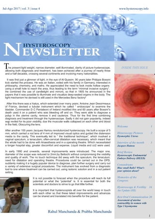 +
Welcome 1
Histeroscopy Pictures 2
Dysmorphic Uterus
Interview of the month 3
Jacques Hamou
Brief Review 5
Hysteroscopic Endometrial
Embryo Delivery (HEED)
Conundrums 10
Blue small Balls? What's
your opinion about?
Memories of the 13
Congress
Hysteroscopy & Fertility 16
An Update (III)
Best Oral Communication 20
Assessment of uterine
contractility in women with
Type 3 leyomyoma
www.hysteroscopy.info
1
INSIDE THIS ISSUEThe present light weight, narrow diameter, well illuminated, clarity of picture hysteroscope,
allowing both diagnoses and treatment, has been achieved after a journey of nearly three
and a half decades, crossing several continents and involving many nationalities.
It was first just a glimmer of light, in the eye of Al Quasim. 90 years later Philippe Bossini
kick started the process. He was an Italian, exiled with his family in Germany, interested in
philosophy, chemistry, and maths. He appreciated the need to look inside hollow organs
using a small hole to reach the area, thus leading to the term “minimal invasive surgery”. 
He combined the use of candlelight and mirrors, so that in 1805 he announced in the
papers that it was possible to illuminate and visualize deep-seated organs in the body. The
light mechanism he devised is still used in the Mercedes Benz factory!
After this there was a hiatus, which extended over many years. Antoine Jean Desormeaux
of France, devised a tubular instrument which he called “ endoscope” to examine the
bladder. Commander D C Pantaleoni of Ireland modified this and 60 years after Bossini”s
death used it on a patient who was bleeding off and on. They were able to diagnose a
polyp in the uterine cavity, remove it and cauterize. Thus for the first time combining
diagnosis and treatment through the hysteroscope. Sadly it did not gain popularity, indeed
was reviled for its poor visibility, due the muscular walls collapsed on each other and blood
in the field, Obscuring the lens.
After another 100 years Jacques Hamou revolutionized hysteroscopy. He built a scope of 5
mm, which carried a rod lens of 4 mm of improved visual optics and guided the distension
media to the cavity. This eventually led to “ the traditional technique”, which involved a
vaginal speculum, a tenaculam; often-cervical dilatation was necessary, which meant that
the whole had to be done with Anaesthesia and in a operating theatre. Which necessitated
a longer hospital stay, greater discomfort and expense. Liquid media and co2 were used.
In early 1990 and onwards, several improvements were introduced. The major one,
diameter of the scope was reduced to 2mm,by Bettochi without compromising the visibility
and quality of work. The no touch technique did away with the speculum, the tenaculum,
need for dilatation and operating theatre. Procedures could be carried out in the OPD,
suddenly making it a hugely popular device to diagnose, plan further surgery and carry out
a variety of extensive surgical procedures. The instrument has evolved from a diagnostic
tool to one where treatment can be carried out, using isotonic solution and in a out patient
setting.
It is not possible to forecast when the procedure will reach its full
potential or what the “potential” is. It is essential for both the
scientists and doctors to strive to go that little further.
It is important that hysterocopists all over the world keep in touch
with each other so that these latest improvements and advances
can be shared and translated into benefits for the patient.
Rahul Manchanda & Prabha Manchanda
Jul-Ago 2017 | vol. 3 | issue 4
 