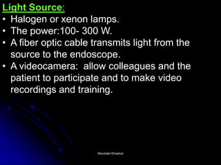 Light Source: 
•Halogen or xenon lamps. 
•The power:100- 300 W. 
•A fiber optic cable transmits light from the source to the endoscope. 
•A videocamera: allow colleagues and the patient to participate and to make video recordings and training. 
Aboubakr ElnasharAboubakr Elnashar  