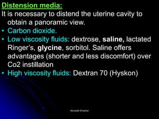 Distension media: It is necessary to distend the uterine cavity to obtain a panoramic view. 
•Carbon dioxide. 
•Low viscosity fluids: dextrose, saline, lactated Ringer’s, glycine, sorbitol. Saline offers advantages (shorter and less discomfort) over Co2 instillation 
•High viscosity fluids: Dextran 70 (Hyskon) 
Aboubakr ElnasharAboubakr Elnashar  