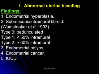 I. Abnormal uterine bleedingAbnormal bleeding Findings: 1. Endometrial hyperplasia. 2. Submucous/intramural fibroid: (Wamsteaker et al,1993) Type 0: pedunculated Type 1: < 50% intramural Type 2: > 50% intramural 3. Endometrial polyps. 4. Endometrial cancer. 5. IUCD 
Aboubakr ElnasharAboubakr Elnashar  