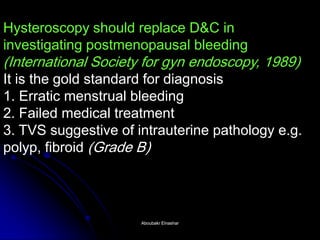Hysteroscopy should replace D&C in investigating postmenopausal bleeding (International Society for gyn endoscopy, 1989) It is the gold standard for diagnosis 1. Erratic menstrual bleeding 2. Failed medical treatment 3. TVS suggestive of intrauterine pathology e.g. polyp, fibroid (Grade B) 
Aboubakr ElnasharAboubakr Elnashar  