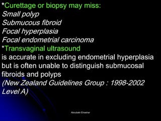 *Curettage or biopsy may miss: Small polyp Submucous fibroid Focal hyperplasia Focal endometrial carcinoma *Transvaginal ultrasound is accurate in excluding endometrial hyperplasia but is often unable to distinguish submucosal fibroids and polyps (New Zealand Guidelines Group : 1998-2002 Level A) 
Aboubakr ElnasharAboubakr Elnashar  
