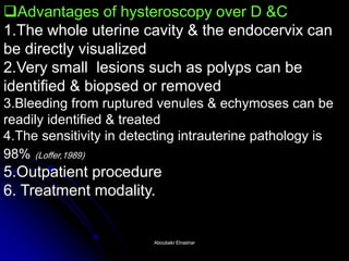 Advantages of hysteroscopy over D &C 1.The whole uterine cavity & the endocervix can be directly visualized 2.Very small lesions such as polyps can be identified & biopsed or removed 3.Bleeding from ruptured venules & echymoses can be readily identified & treated 4.The sensitivity in detecting intrauterine pathology is 98% (Loffer,1989) 5.Outpatient procedure 6. Treatment modality. 
Aboubakr ElnasharAboubakr Elnashar  