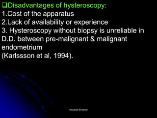 Disadvantages of hysteroscopy: 1.Cost of the apparatus 2.Lack of availability or experience 3. Hysteroscopy without biopsy is unreliable in D.D. between pre-malignant & malignant endometrium (Karlssson et al, 1994). 
Aboubakr ElnasharAboubakr Elnashar  