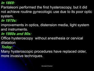 In 1869: Pantaleoni performed the first hysteroscopy, but it did not achieve routine gynecologic use due to its poor optic system. In 1970s: improvements in optics, distension media, light system and instruments. In 1980s and 90s: Office hysteroscopy without anesthesia or cervical dilatation Today: Many hysteroscopic procedures have replaced older, more invasive techniques. 
Aboubakr ElnasharAboubakr Elnashar  