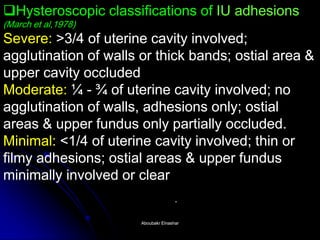 HysteroscopicHysteroscopic classifications of IU adhesionsIU adhesions (March et al,(al,1978) Severe: >3/4 of uterine cavity involved; agglutination of walls or thick bands; ostialostial area & upper cavity occluded Moderate: ¼ - ¾ of uterine cavity involved; no agglutination of walls, adhesions only; ostialostial areas & upper fundusfundus only partially occluded. Minimal: <1/4 of uterine cavity involved; thin or filmy adhesions; ostialostial areas & upper fundusfundus minimally involved or clearminimally clear . 
Aboubakr ElnasharAboubakr Elnashar  