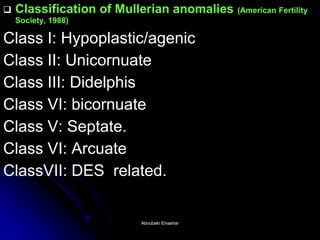 Classification of Mullerian anomalies (American Fertility Society, 1988) 
Class I: Hypoplastic/agenic 
Class II: Unicornuate 
Class III: Didelphis 
Class VI: bicornuate 
Class V: Septate. 
Class VI: Arcuate 
ClassVII: DES related. 
Aboubakr ElnasharAboubakr Elnashar  