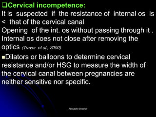 Cervical incompetence: It is suspected if the resistance of internal os is < that of the cervical canal Opening of the int. os without passing through it . Internal os does not close after removing the optics (Traver et al., 2000) 
Dilators or balloons to determine cervical resistance and/or HSG to measure the width of the cervical canal between pregnancies are neither sensitive nor specific. 
Aboubakr ElnasharAboubakr Elnashar  
